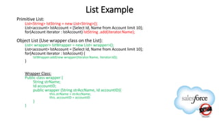 List Example
Primitive List:
List<String> lstString = new List<String>();
List<account> lstAccount = [Select Id, Name from Account limit 10];
for(Account iterator : lstAccount) lstString .add(iterator.Name);
Object List (Use wrapper class on the List):
List< wrapper> lstWrapper = new List< wrapper>();
List<account> lstAccount = [Select Id, Name from Account limit 10];
for(Account iterator : lstAccount) {
lstWrapper.add(new wrapper(iterator.Name, iterator.Id));
}
Wrapper Class:
Public class wrapper {
String strName;
Id accountID;
public wrapper (String strAccName, Id accountID){
this.strName = strAccName;
this. accountID = accountID
}
}
 
