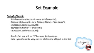 Set Example
Set of sObject:
Set<Account> setAccount = new set<Account>();
Account objAccount = new Account(Name = ‘Salesforce’);
setAccount.add(objAccount);
objAccount.Name = ‘Force.com’;
setAccount.add(objAccount);
Result : Set size will be “2” because Set is unique.
Note : you should be very careful while using sObject in the Set.
 