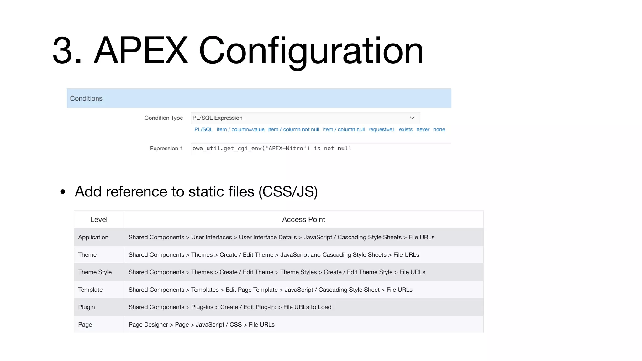 3. APEX Conﬁguration
• Add reference to static ﬁles (CSS/JS)
Level Access Point
Application Shared Components > User Interfaces > User Interface Details > JavaScript / Cascading Style Sheets > File URLs
Theme Shared Components > Themes > Create / Edit Theme > JavaScript and Cascading Style Sheets > File URLs
Theme Style Shared Components > Themes > Create / Edit Theme > Theme Styles > Create / Edit Theme Style > File URLs
Template Shared Components > Templates > Edit Page Template > JavaScript / Cascading Style Sheet > File URLs
Plugin Shared Components > Plug-ins > Create / Edit Plug-in: > File URLs to Load
Page Page Designer > Page > JavaScript / CSS > File URLs
 