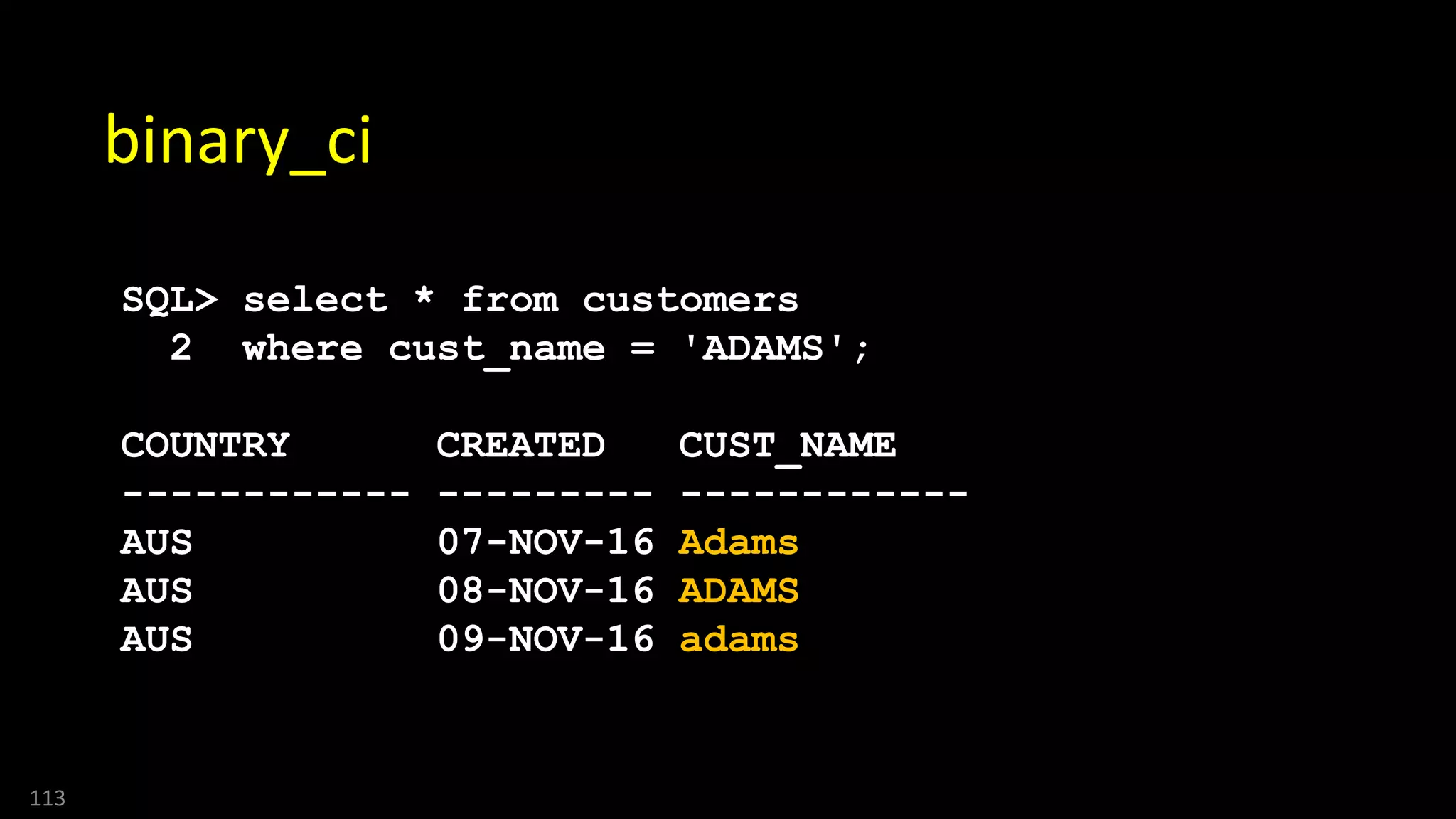113
binary_ci
SQL> select * from customers
2 where cust_name = 'ADAMS';
COUNTRY CREATED CUST_NAME
------------ --------- ------------
AUS 07-NOV-16 Adams
AUS 08-NOV-16 ADAMS
AUS 09-NOV-16 adams
 