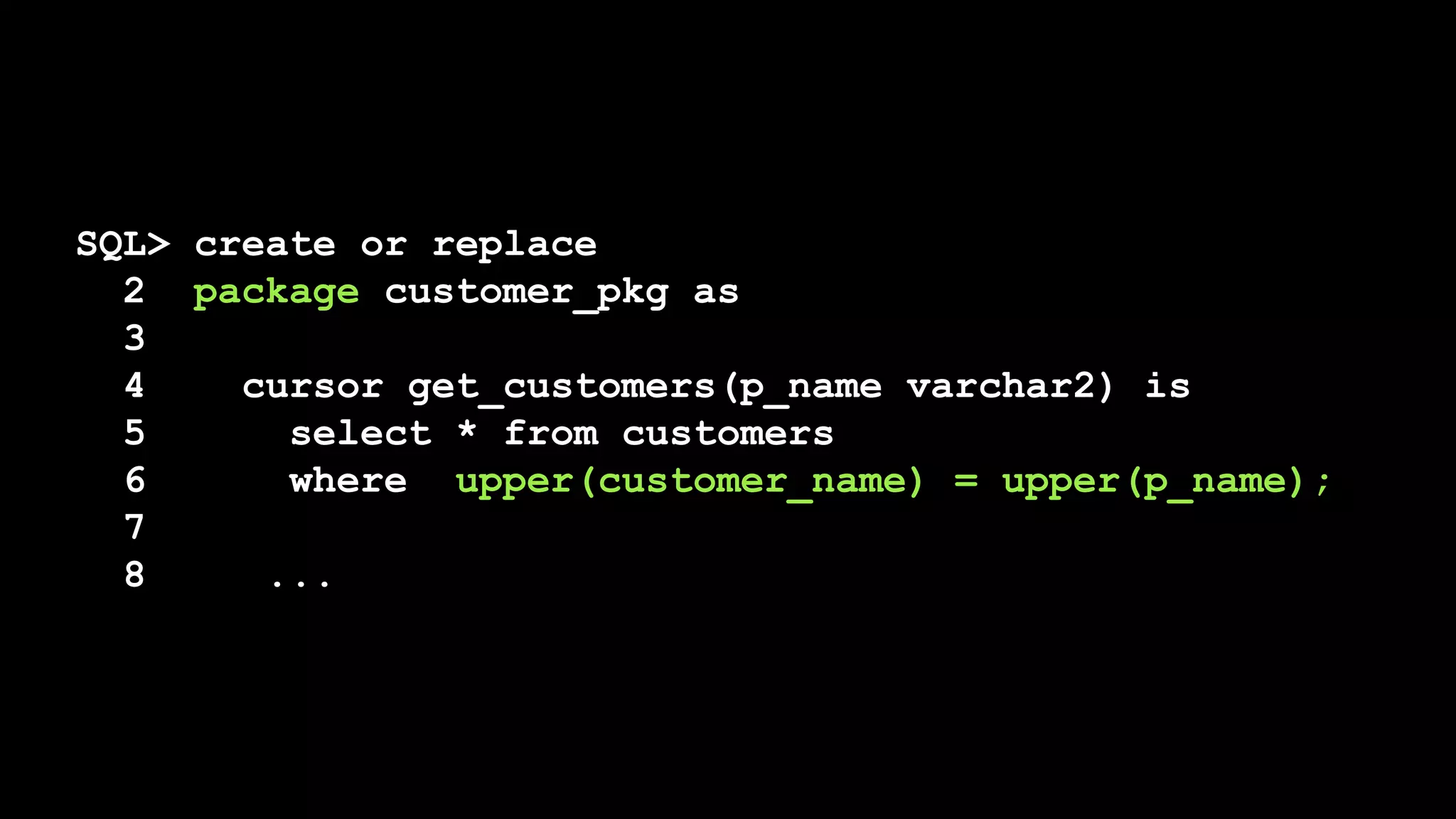SQL> create or replace
2 package customer_pkg as
3
4 cursor get_customers(p_name varchar2) is
5 select * from customers
6 where upper(customer_name) = upper(p_name);
7
8 ...
 