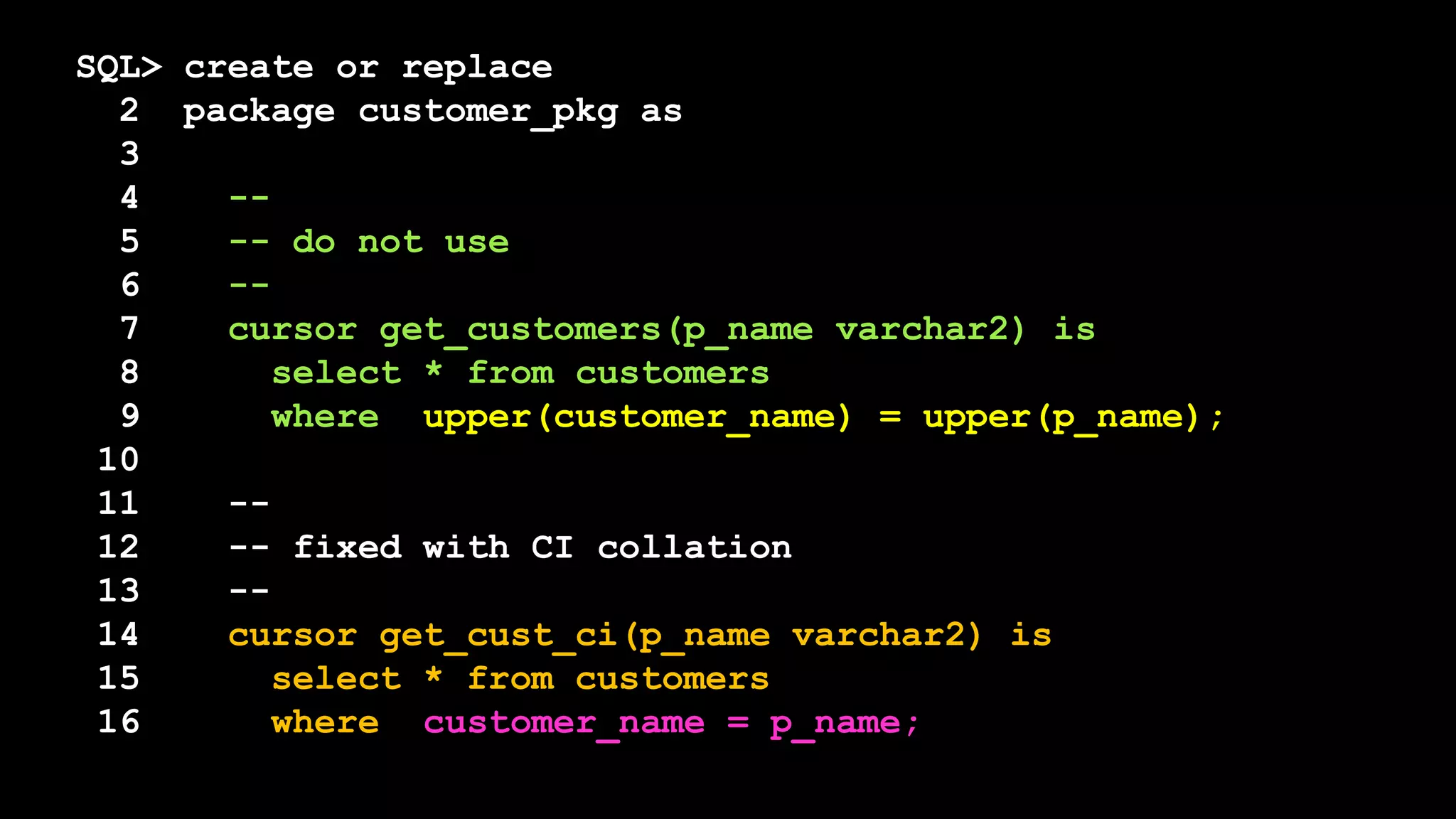 SQL> create or replace
2 package customer_pkg as
3
4 --
5 -- do not use
6 --
7 cursor get_customers(p_name varchar2) is
8 select * from customers
9 where upper(customer_name) = upper(p_name);
10
11 --
12 -- fixed with CI collation
13 --
14 cursor get_cust_ci(p_name varchar2) is
15 select * from customers
16 where customer_name = p_name;
 