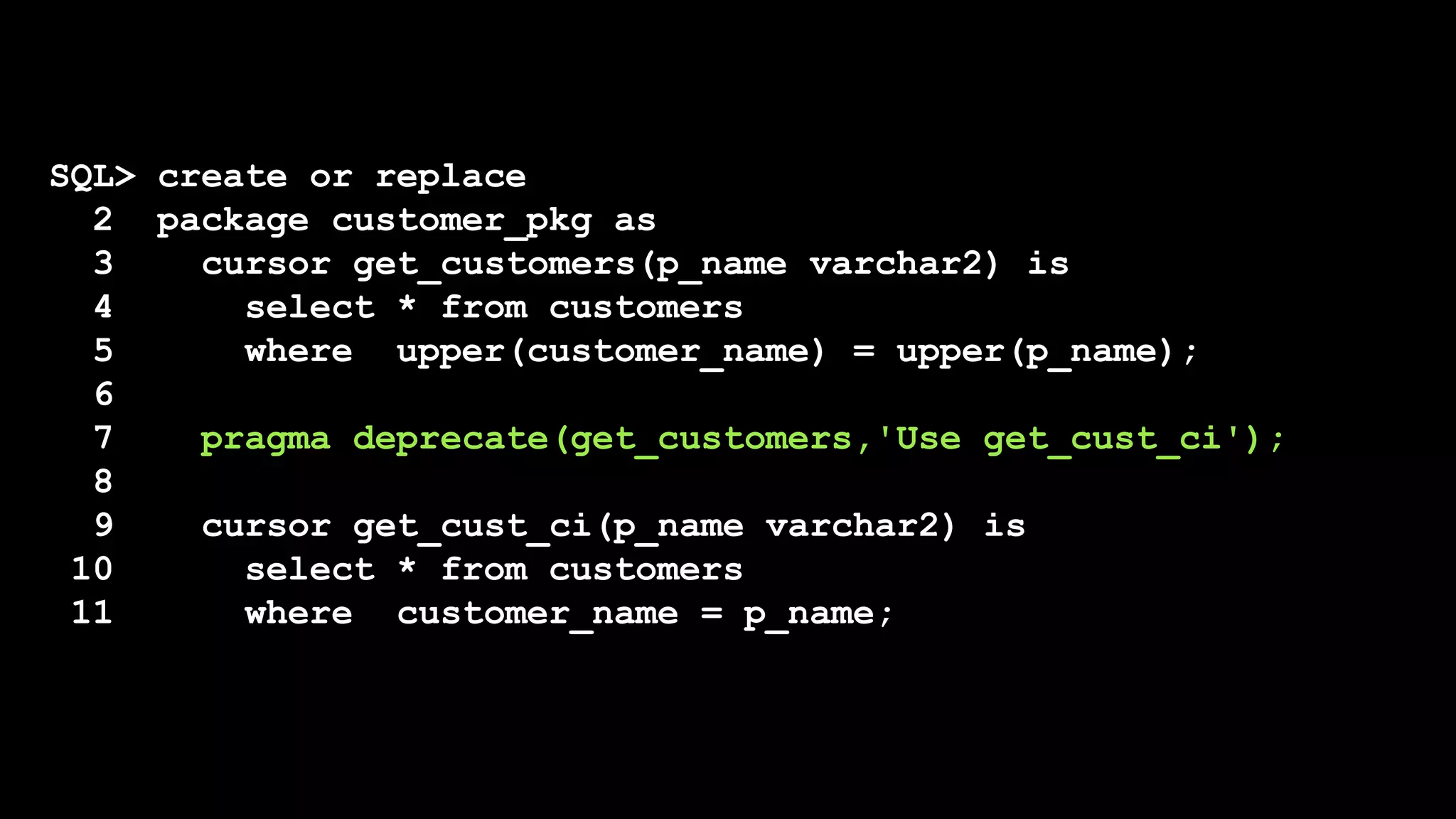 SQL> create or replace
2 package customer_pkg as
3 cursor get_customers(p_name varchar2) is
4 select * from customers
5 where upper(customer_name) = upper(p_name);
6
7 pragma deprecate(get_customers,'Use get_cust_ci');
8
9 cursor get_cust_ci(p_name varchar2) is
10 select * from customers
11 where customer_name = p_name;
 