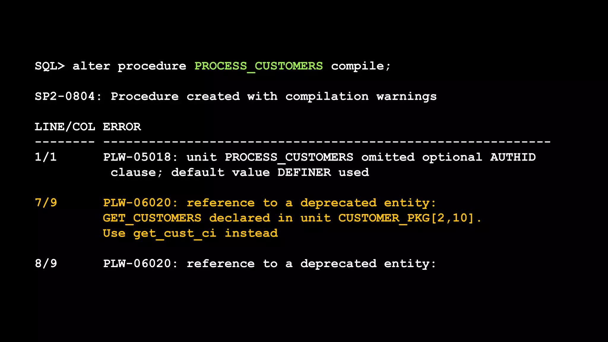 SQL> alter procedure PROCESS_CUSTOMERS compile;
SP2-0804: Procedure created with compilation warnings
LINE/COL ERROR
-------- -----------------------------------------------------------
1/1 PLW-05018: unit PROCESS_CUSTOMERS omitted optional AUTHID
clause; default value DEFINER used
7/9 PLW-06020: reference to a deprecated entity:
GET_CUSTOMERS declared in unit CUSTOMER_PKG[2,10].
Use get_cust_ci instead
8/9 PLW-06020: reference to a deprecated entity:
 