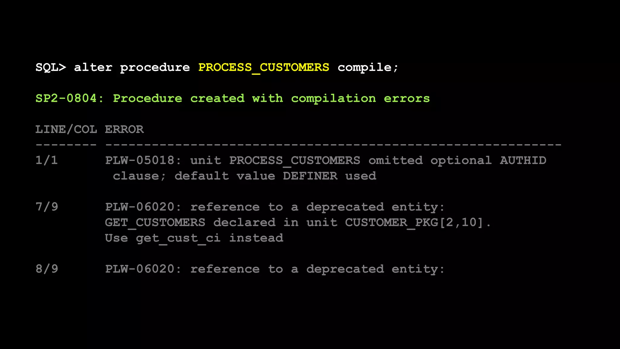 SQL> alter procedure PROCESS_CUSTOMERS compile;
SP2-0804: Procedure created with compilation errors
LINE/COL ERROR
-------- -----------------------------------------------------------
1/1 PLW-05018: unit PROCESS_CUSTOMERS omitted optional AUTHID
clause; default value DEFINER used
7/9 PLW-06020: reference to a deprecated entity:
GET_CUSTOMERS declared in unit CUSTOMER_PKG[2,10].
Use get_cust_ci instead
8/9 PLW-06020: reference to a deprecated entity:
 