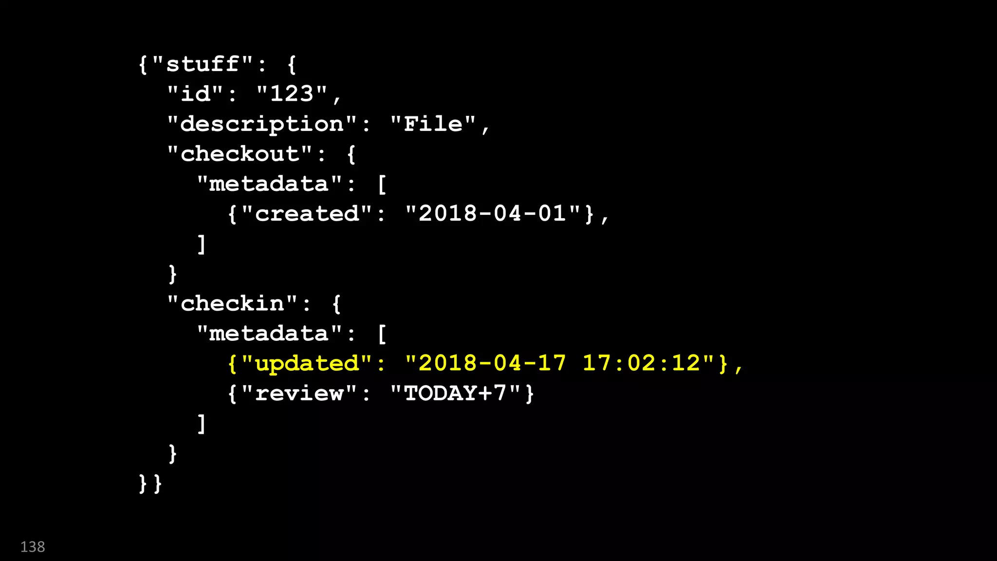 {"stuff": {
"id": "123",
"description": "File",
"checkout": {
"metadata": [
{"created": "2018-04-01"},
]
}
"checkin": {
"metadata": [
{"updated": "2018-04-17 17:02:12"},
{"review": "TODAY+7"}
]
}
}}
138
 