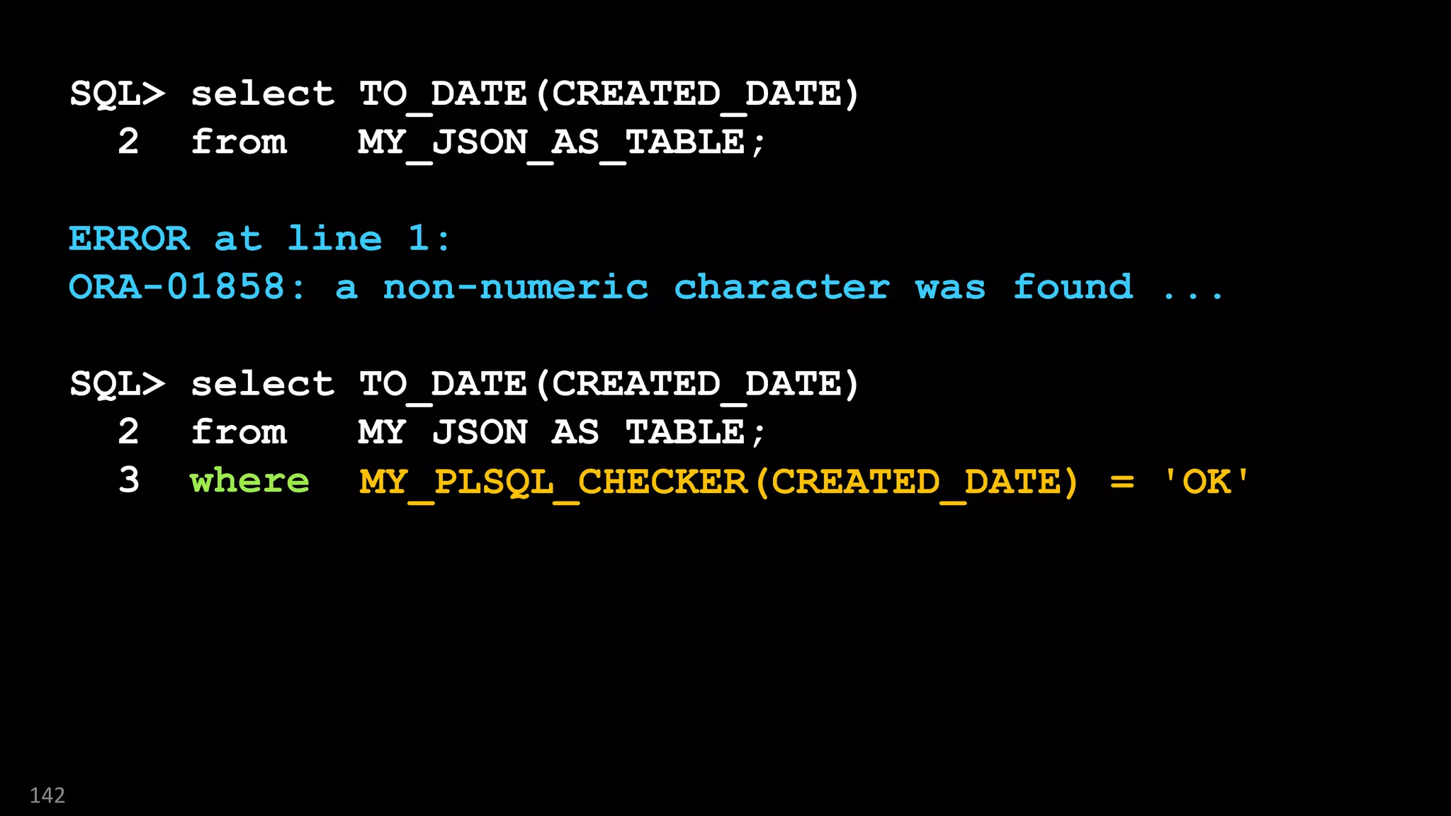 SQL> select TO_DATE(CREATED_DATE)
2 from MY_JSON_AS_TABLE;
ERROR at line 1:
ORA-01858: a non-numeric character was found ...
SQL> select TO_DATE(CREATED_DATE)
2 from MY_JSON_AS_TABLE;
3 where ????
142
MY_PLSQL_CHECKER(CREATED_DATE) = 'OK'
 
