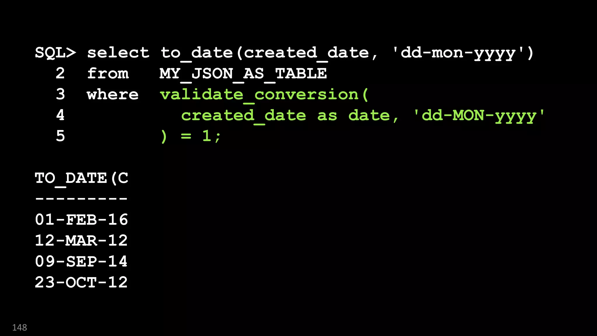 SQL> select to_date(created_date, 'dd-mon-yyyy')
2 from MY_JSON_AS_TABLE
3 where validate_conversion(
4 created_date as date, 'dd-MON-yyyy'
5 ) = 1;
TO_DATE(C
---------
01-FEB-16
12-MAR-12
09-SEP-14
23-OCT-12
148
 