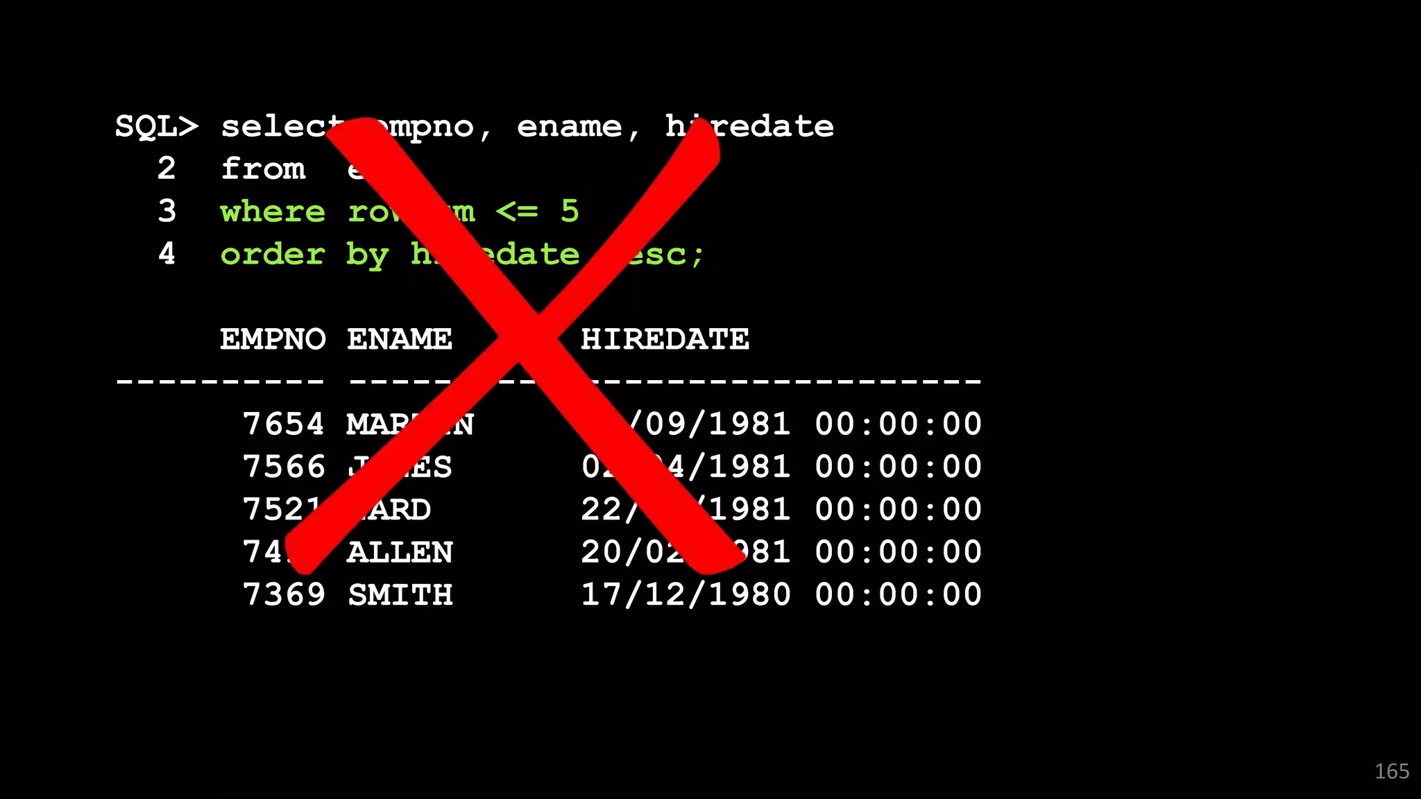 SQL> select empno, ename, hiredate
2 from emp
3 where rownum <= 5
4 order by hiredate desc;
EMPNO ENAME HIREDATE
---------- ---------- -------------------
7654 MARTIN 28/09/1981 00:00:00
7566 JONES 02/04/1981 00:00:00
7521 WARD 22/02/1981 00:00:00
7499 ALLEN 20/02/1981 00:00:00
7369 SMITH 17/12/1980 00:00:00
165
 