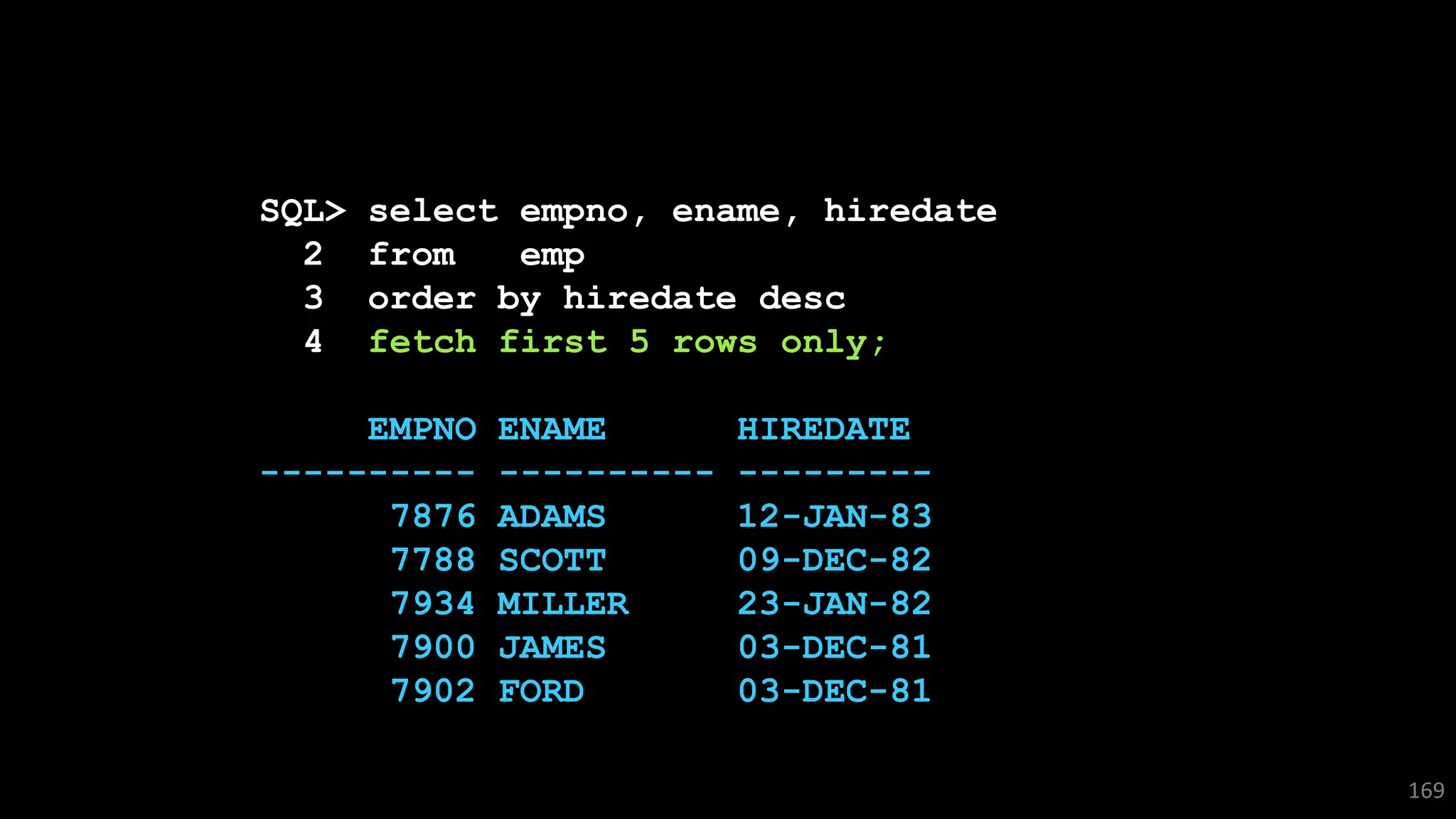 SQL> select empno, ename, hiredate
2 from emp
3 order by hiredate desc
4 fetch first 5 rows only;
EMPNO ENAME HIREDATE
---------- ---------- ---------
7876 ADAMS 12-JAN-83
7788 SCOTT 09-DEC-82
7934 MILLER 23-JAN-82
7900 JAMES 03-DEC-81
7902 FORD 03-DEC-81
169
 