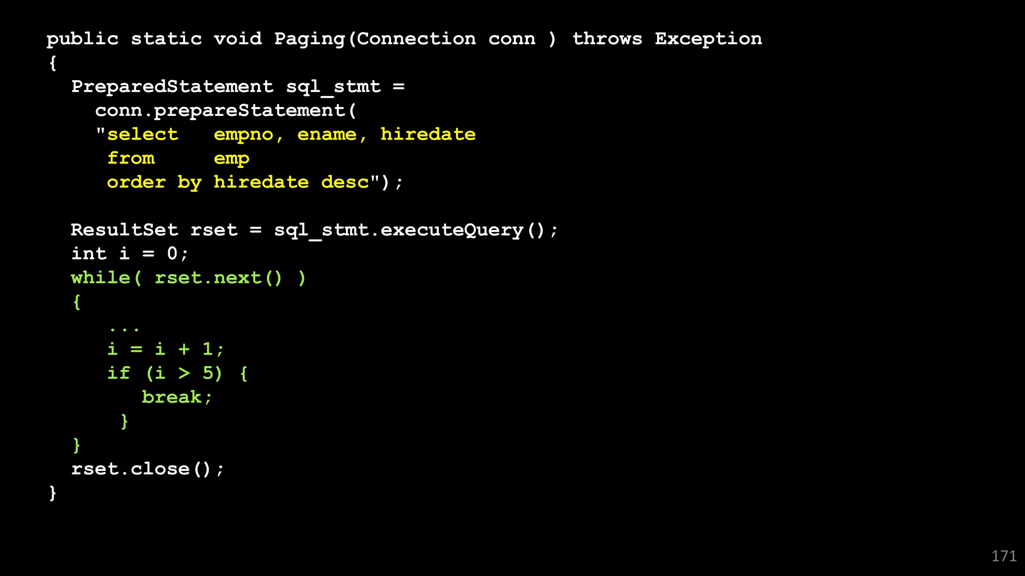 public static void Paging(Connection conn ) throws Exception
{
PreparedStatement sql_stmt =
conn.prepareStatement(
"select empno, ename, hiredate
from emp
order by hiredate desc");
ResultSet rset = sql_stmt.executeQuery();
int i = 0;
while( rset.next() )
{
...
i = i + 1;
if (i > 5) {
break;
}
}
rset.close();
}
171
 