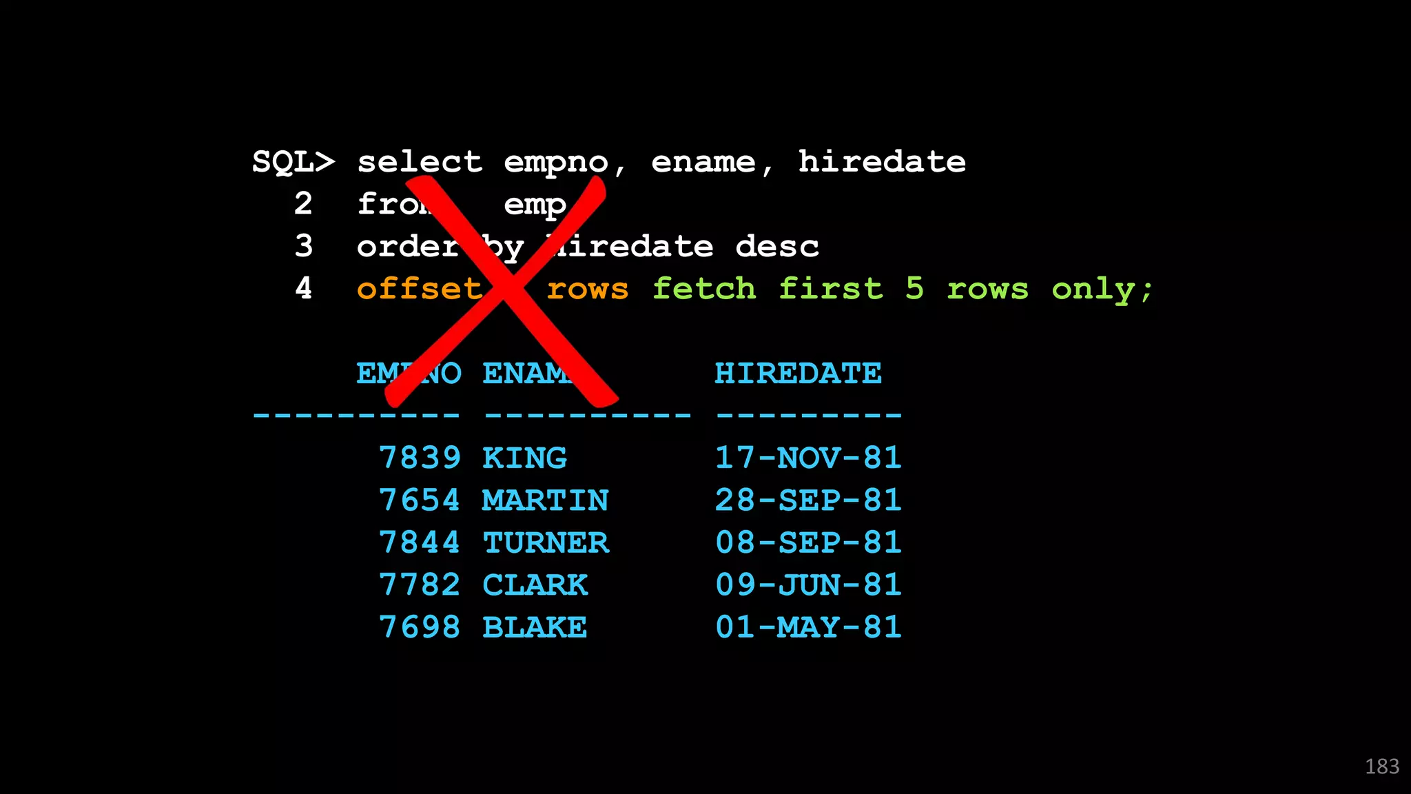 SQL> select empno, ename, hiredate
2 from emp
3 order by hiredate desc
4 offset 5 rows fetch first 5 rows only;
EMPNO ENAME HIREDATE
---------- ---------- ---------
7839 KING 17-NOV-81
7654 MARTIN 28-SEP-81
7844 TURNER 08-SEP-81
7782 CLARK 09-JUN-81
7698 BLAKE 01-MAY-81
183
 