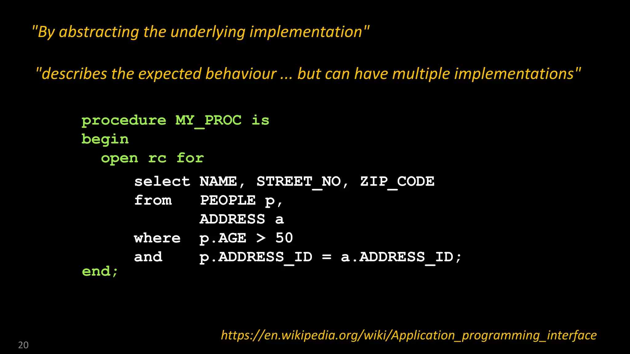 20
"By abstracting the underlying implementation"
"describes the expected behaviour ... but can have multiple implementations"
https://en.wikipedia.org/wiki/Application_programming_interface
select NAME, STREET_NO, ZIP_CODE
from PEOPLE p,
ADDRESS a
where p.AGE > 50
and p.ADDRESS_ID = a.ADDRESS_ID;
procedure MY_PROC is
begin
open rc for
end;
 