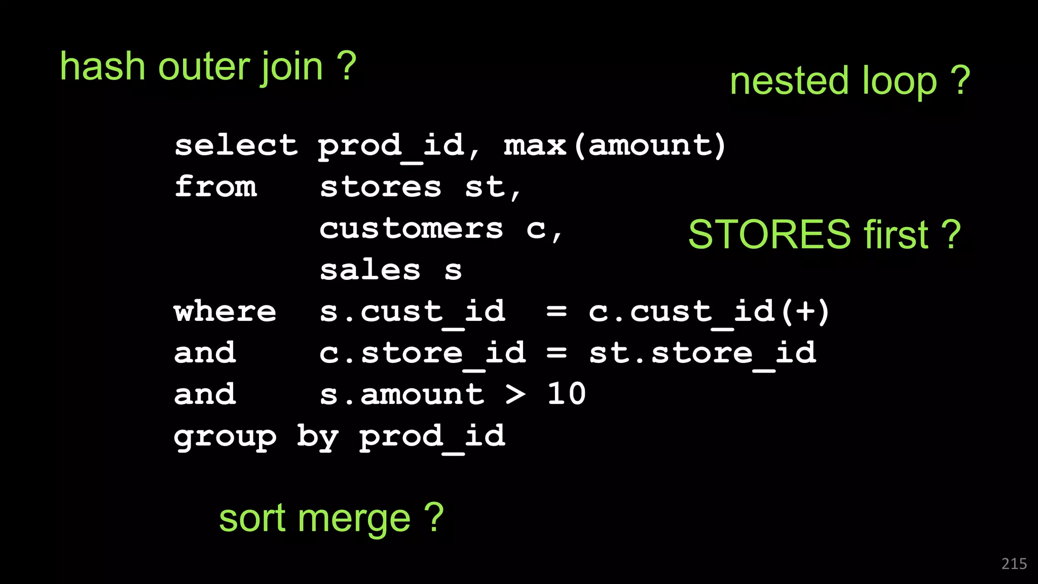 select prod_id, max(amount)
from stores st,
customers c,
sales s
where s.cust_id = c.cust_id(+)
and c.store_id = st.store_id
and s.amount > 10
group by prod_id
215
hash outer join ? nested loop ?
STORES first ?
sort merge ?
 