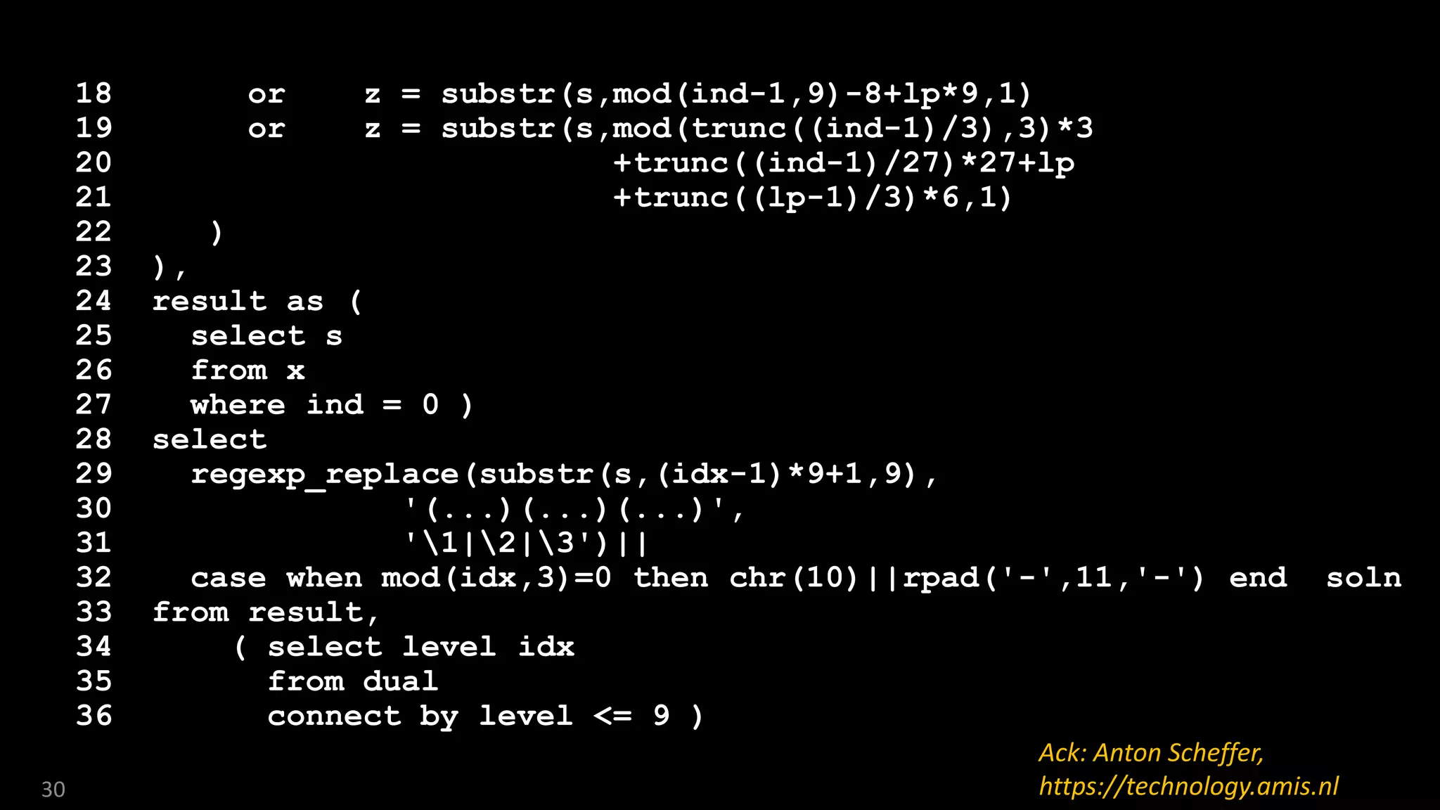 18 or z = substr(s,mod(ind-1,9)-8+lp*9,1)
19 or z = substr(s,mod(trunc((ind-1)/3),3)*3
20 +trunc((ind-1)/27)*27+lp
21 +trunc((lp-1)/3)*6,1)
22 )
23 ),
24 result as (
25 select s
26 from x
27 where ind = 0 )
28 select
29 regexp_replace(substr(s,(idx-1)*9+1,9),
30 '(...)(...)(...)',
31 '1|2|3')||
32 case when mod(idx,3)=0 then chr(10)||rpad('-',11,'-') end soln
33 from result,
34 ( select level idx
35 from dual
36 connect by level <= 9 )
30
Ack: Anton Scheffer,
https://technology.amis.nl
 