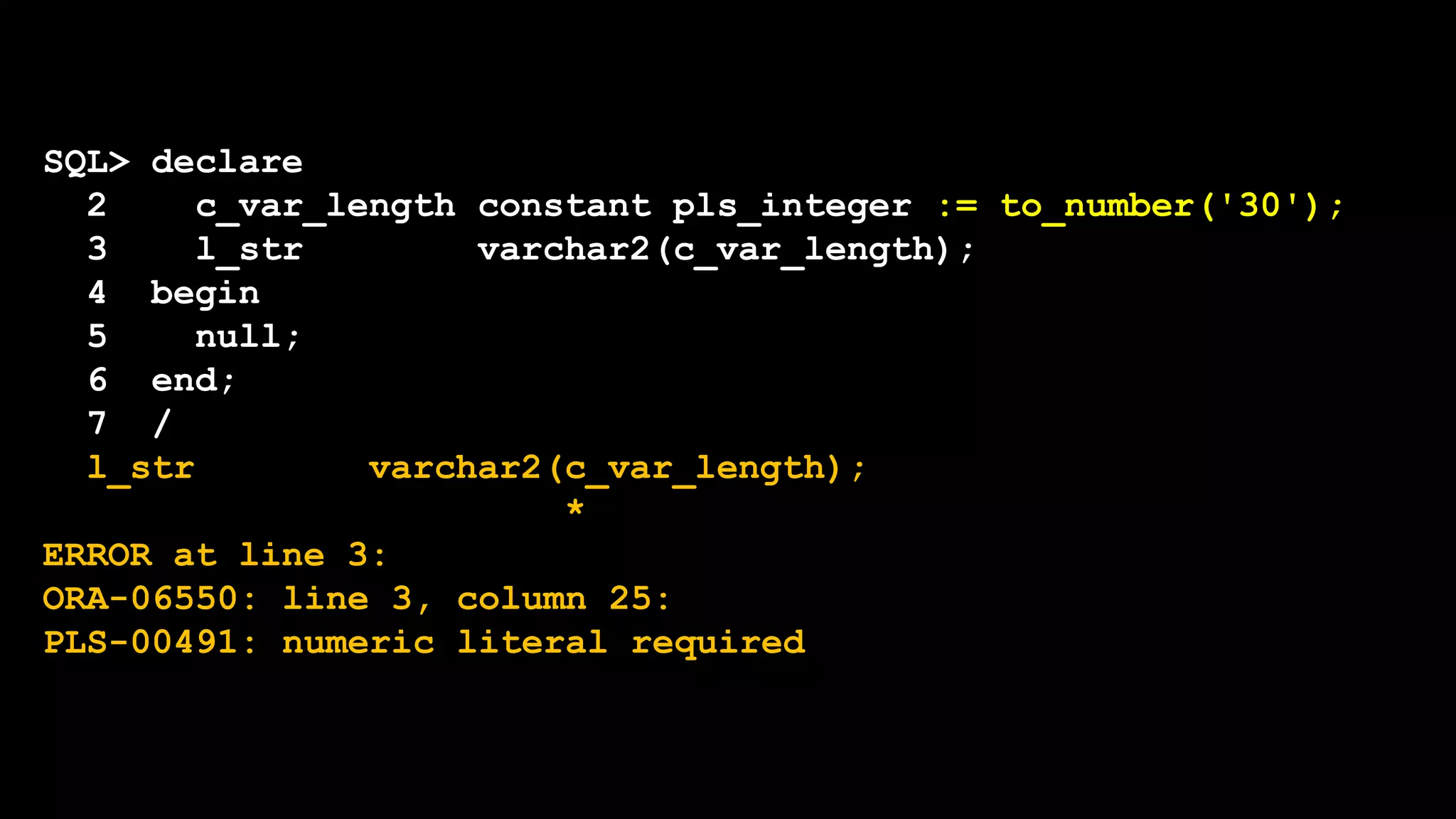 SQL> declare
2 c_var_length constant pls_integer := to_number('30');
3 l_str varchar2(c_var_length);
4 begin
5 null;
6 end;
7 /
l_str varchar2(c_var_length);
*
ERROR at line 3:
ORA-06550: line 3, column 25:
PLS-00491: numeric literal required
 