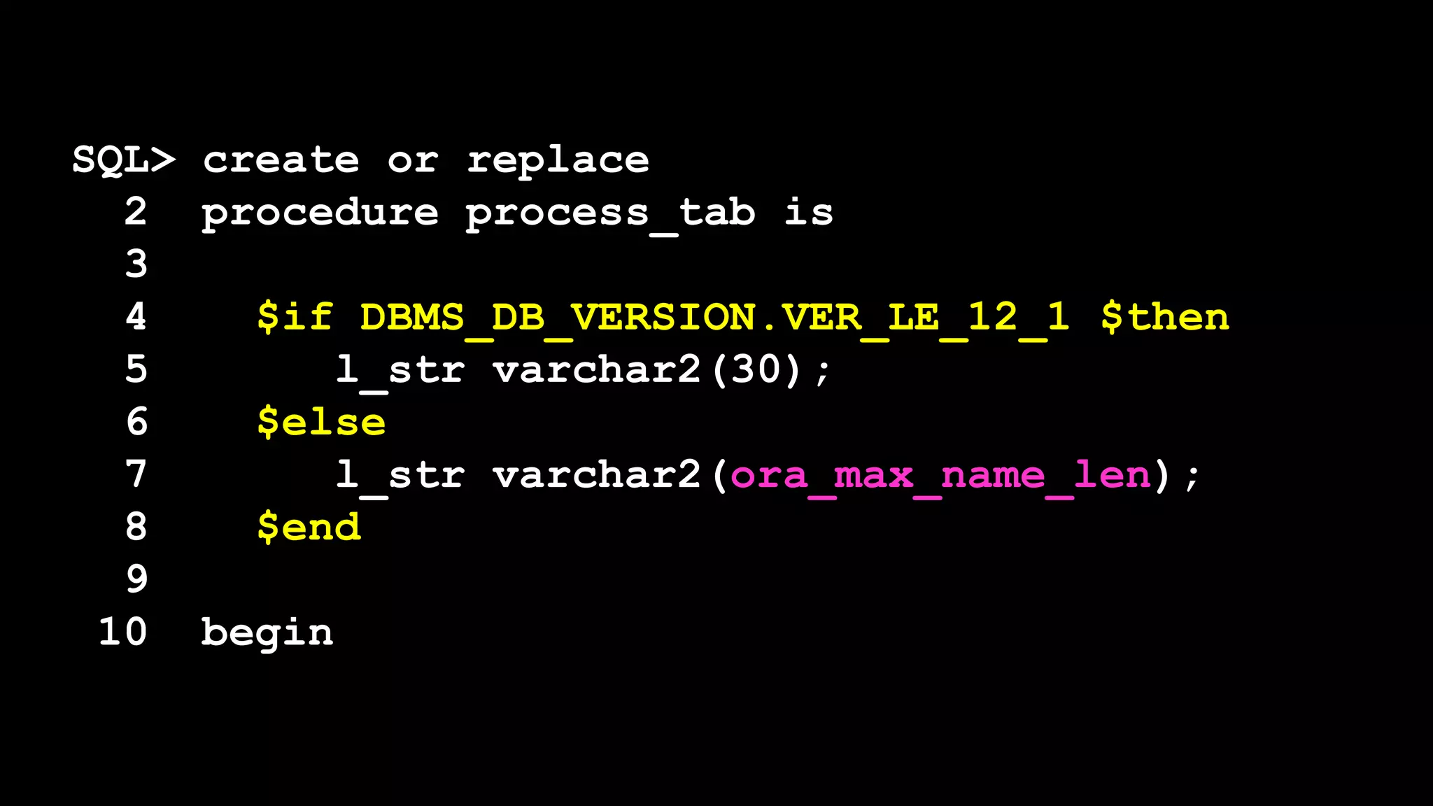 SQL> create or replace
2 procedure process_tab is
3
4 $if DBMS_DB_VERSION.VER_LE_12_1 $then
5 l_str varchar2(30);
6 $else
7 l_str varchar2(ora_max_name_len);
8 $end
9
10 begin
 