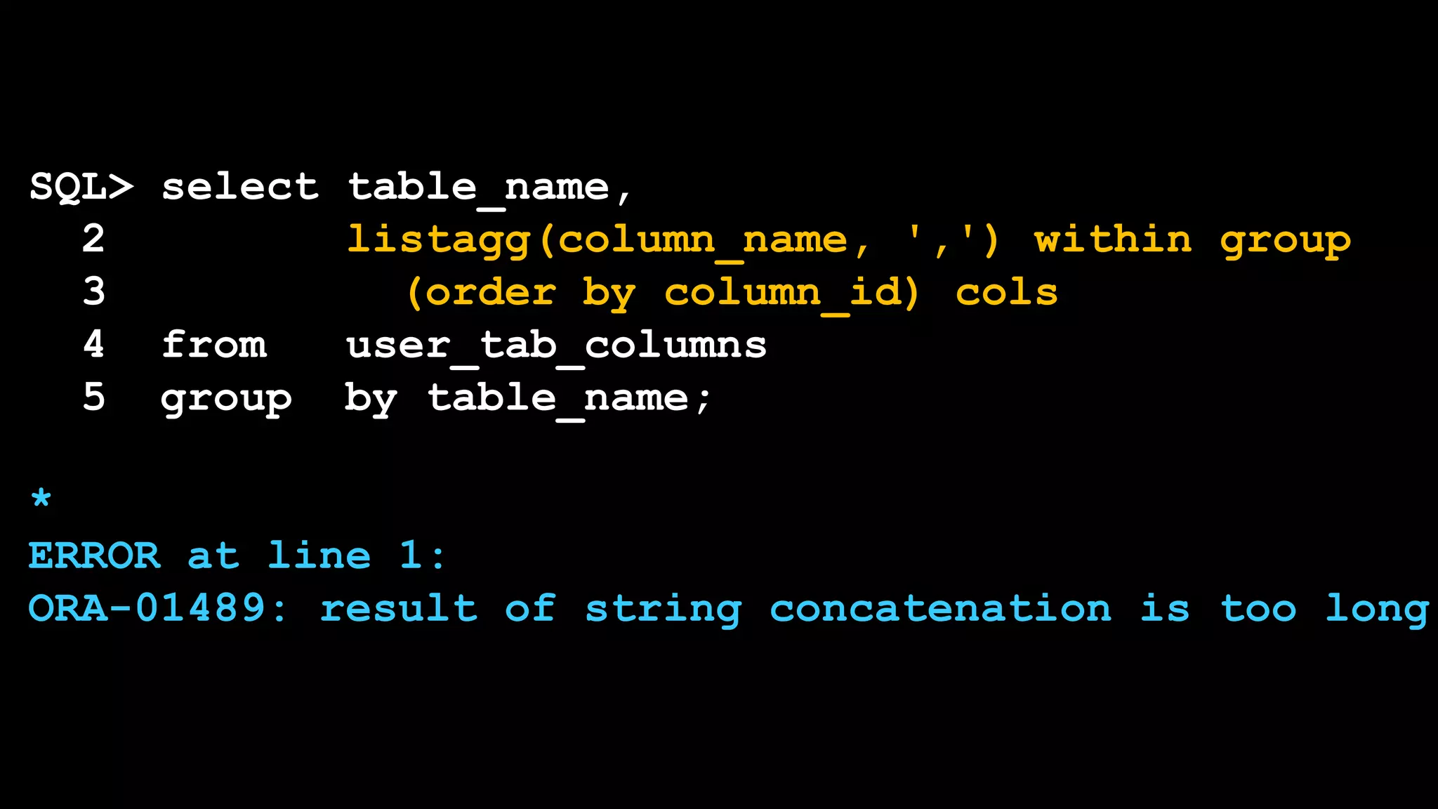 SQL> select table_name,
2 listagg(column_name, ',') within group
3 (order by column_id) cols
4 from user_tab_columns
5 group by table_name;
*
ERROR at line 1:
ORA-01489: result of string concatenation is too long
 