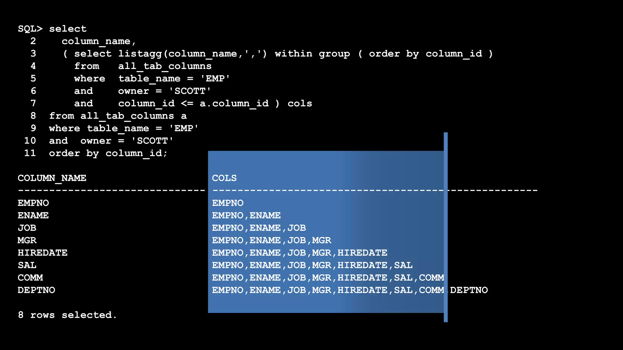 SQL> select
2 column_name,
3 ( select listagg(column_name,',') within group ( order by column_id )
4 from all_tab_columns
5 where table_name = 'EMP'
6 and owner = 'SCOTT'
7 and column_id <= a.column_id ) cols
8 from all_tab_columns a
9 where table_name = 'EMP'
10 and owner = 'SCOTT'
11 order by column_id;
COLUMN_NAME COLS
------------------------------ ----------------------------------------------------
EMPNO EMPNO
ENAME EMPNO,ENAME
JOB EMPNO,ENAME,JOB
MGR EMPNO,ENAME,JOB,MGR
HIREDATE EMPNO,ENAME,JOB,MGR,HIREDATE
SAL EMPNO,ENAME,JOB,MGR,HIREDATE,SAL
COMM EMPNO,ENAME,JOB,MGR,HIREDATE,SAL,COMM
DEPTNO EMPNO,ENAME,JOB,MGR,HIREDATE,SAL,COMM,DEPTNO
8 rows selected.
 
