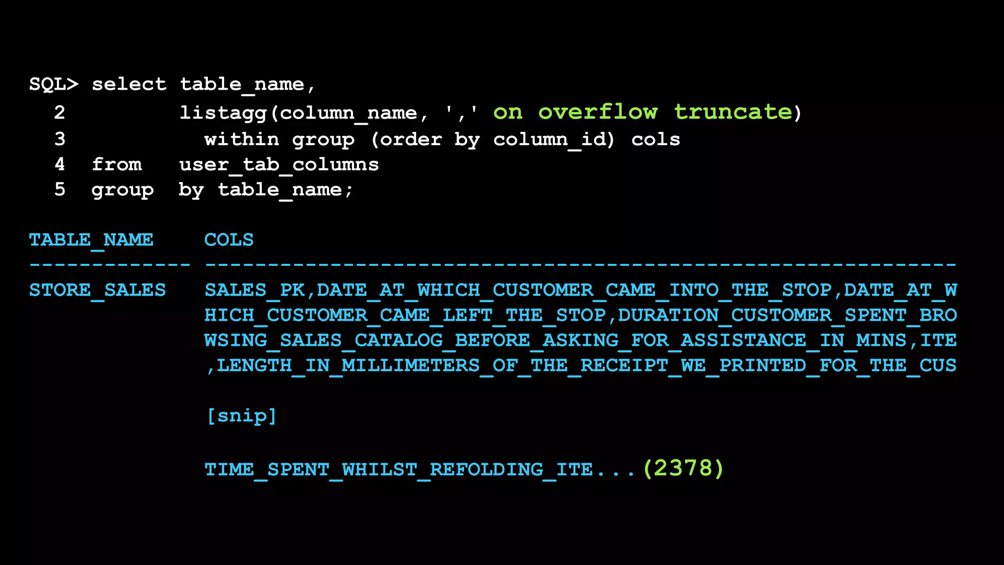 SQL> select table_name,
2 listagg(column_name, ',' on overflow truncate)
3 within group (order by column_id) cols
4 from user_tab_columns
5 group by table_name;
TABLE_NAME COLS
------------- ------------------------------------------------------------
STORE_SALES SALES_PK,DATE_AT_WHICH_CUSTOMER_CAME_INTO_THE_STOP,DATE_AT_W
HICH_CUSTOMER_CAME_LEFT_THE_STOP,DURATION_CUSTOMER_SPENT_BRO
WSING_SALES_CATALOG_BEFORE_ASKING_FOR_ASSISTANCE_IN_MINS,ITE
,LENGTH_IN_MILLIMETERS_OF_THE_RECEIPT_WE_PRINTED_FOR_THE_CUS
[snip]
TIME_SPENT_WHILST_REFOLDING_ITE...(2378)
 