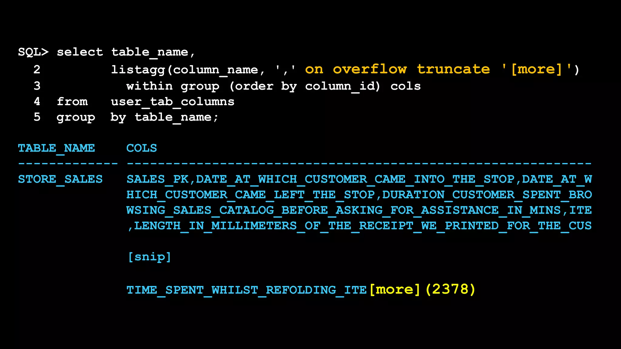 SQL> select table_name,
2 listagg(column_name, ',' on overflow truncate '[more]')
3 within group (order by column_id) cols
4 from user_tab_columns
5 group by table_name;
TABLE_NAME COLS
------------- ------------------------------------------------------------
STORE_SALES SALES_PK,DATE_AT_WHICH_CUSTOMER_CAME_INTO_THE_STOP,DATE_AT_W
HICH_CUSTOMER_CAME_LEFT_THE_STOP,DURATION_CUSTOMER_SPENT_BRO
WSING_SALES_CATALOG_BEFORE_ASKING_FOR_ASSISTANCE_IN_MINS,ITE
,LENGTH_IN_MILLIMETERS_OF_THE_RECEIPT_WE_PRINTED_FOR_THE_CUS
[snip]
TIME_SPENT_WHILST_REFOLDING_ITE[more](2378)
 