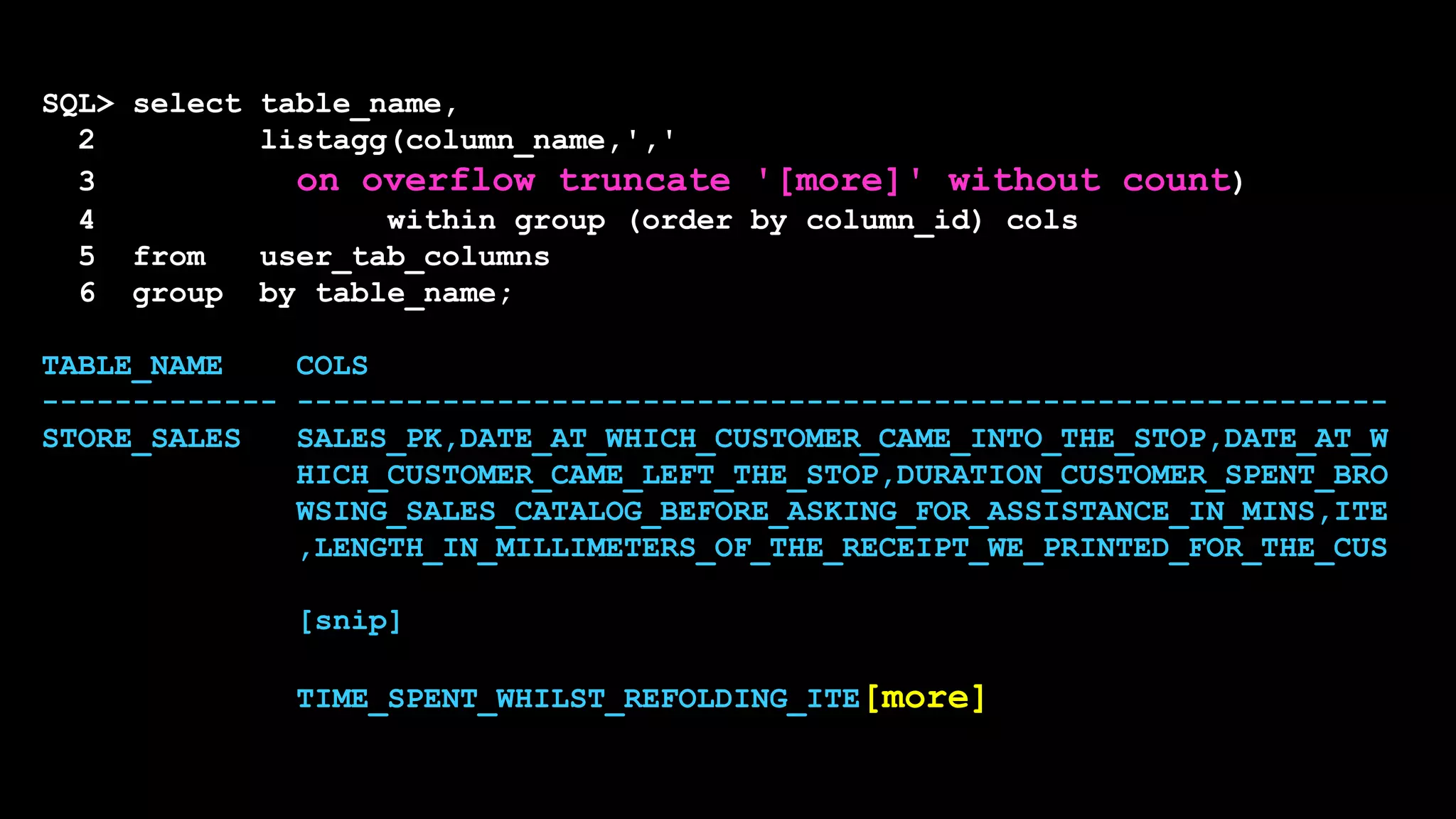 SQL> select table_name,
2 listagg(column_name,','
3 on overflow truncate '[more]' without count)
4 within group (order by column_id) cols
5 from user_tab_columns
6 group by table_name;
TABLE_NAME COLS
------------- ------------------------------------------------------------
STORE_SALES SALES_PK,DATE_AT_WHICH_CUSTOMER_CAME_INTO_THE_STOP,DATE_AT_W
HICH_CUSTOMER_CAME_LEFT_THE_STOP,DURATION_CUSTOMER_SPENT_BRO
WSING_SALES_CATALOG_BEFORE_ASKING_FOR_ASSISTANCE_IN_MINS,ITE
,LENGTH_IN_MILLIMETERS_OF_THE_RECEIPT_WE_PRINTED_FOR_THE_CUS
[snip]
TIME_SPENT_WHILST_REFOLDING_ITE[more]
 