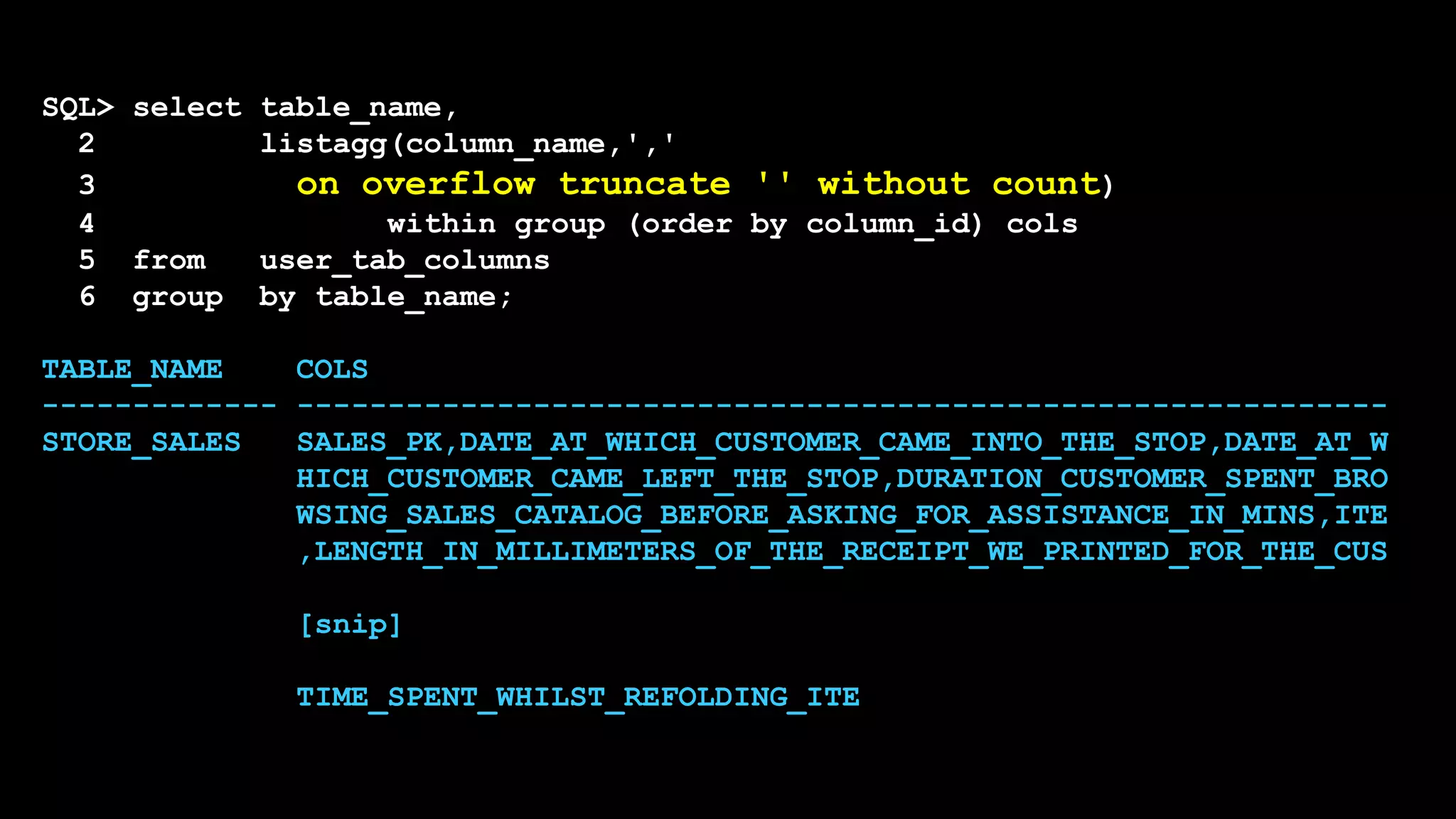SQL> select table_name,
2 listagg(column_name,','
3 on overflow truncate '' without count)
4 within group (order by column_id) cols
5 from user_tab_columns
6 group by table_name;
TABLE_NAME COLS
------------- ------------------------------------------------------------
STORE_SALES SALES_PK,DATE_AT_WHICH_CUSTOMER_CAME_INTO_THE_STOP,DATE_AT_W
HICH_CUSTOMER_CAME_LEFT_THE_STOP,DURATION_CUSTOMER_SPENT_BRO
WSING_SALES_CATALOG_BEFORE_ASKING_FOR_ASSISTANCE_IN_MINS,ITE
,LENGTH_IN_MILLIMETERS_OF_THE_RECEIPT_WE_PRINTED_FOR_THE_CUS
[snip]
TIME_SPENT_WHILST_REFOLDING_ITE
 