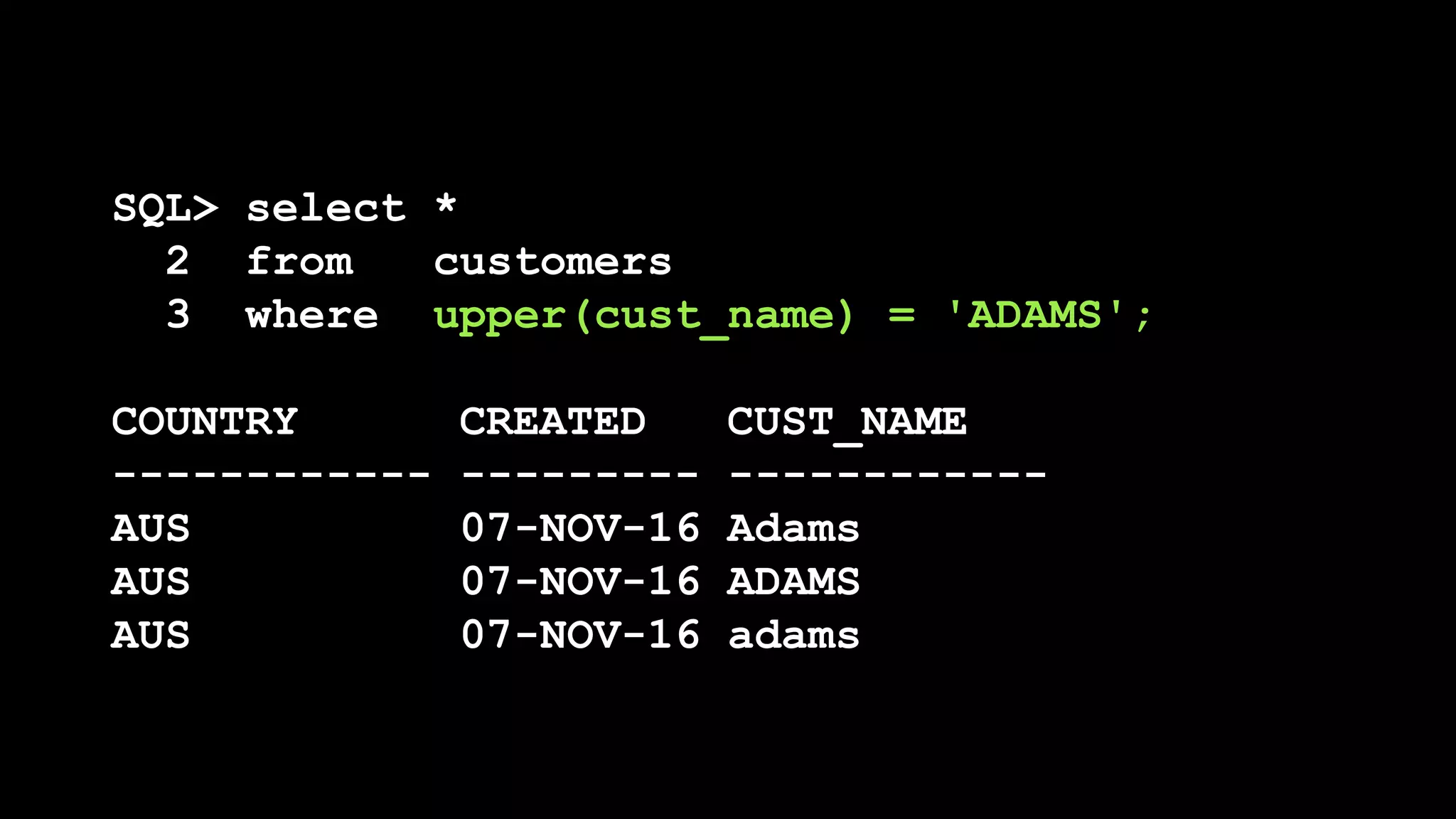 SQL> select *
2 from customers
3 where upper(cust_name) = 'ADAMS';
COUNTRY CREATED CUST_NAME
------------ --------- ------------
AUS 07-NOV-16 Adams
AUS 07-NOV-16 ADAMS
AUS 07-NOV-16 adams
 