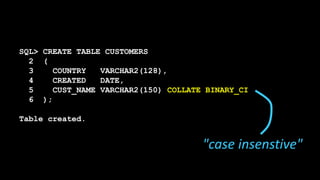 SQL> CREATE TABLE CUSTOMERS
2 (
3 COUNTRY VARCHAR2(128),
4 CREATED DATE,
5 CUST_NAME VARCHAR2(150) COLLATE BINARY_CI
6 );
Table created.
"case insenstive"
 
