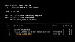 SQL> create index cust_ix
2 on customers ( cust_name);
Index created.
SQL> set autotrace traceonly explain
SQL> select * from customers
2 where cust_name = 'ADAMS';
-----------------------------------------------------------------
| Id | Operation | Name | Rows |
-----------------------------------------------------------------
| 0 | SELECT STATEMENT | | 1 |
| 1 | TABLE ACCESS BY INDEX ROWID BATCHED| CUSTOMERS | 1 |
|* 2 | INDEX RANGE SCAN | CUST_IX | 1 |
-----------------------------------------------------------------
 