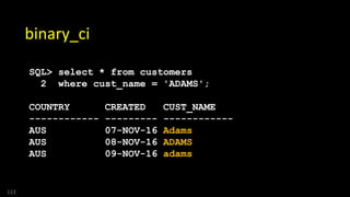 113
binary_ci
SQL> select * from customers
2 where cust_name = 'ADAMS';
COUNTRY CREATED CUST_NAME
------------ --------- ------------
AUS 07-NOV-16 Adams
AUS 08-NOV-16 ADAMS
AUS 09-NOV-16 adams
 