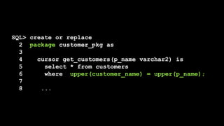 SQL> create or replace
2 package customer_pkg as
3
4 cursor get_customers(p_name varchar2) is
5 select * from customers
6 where upper(customer_name) = upper(p_name);
7
8 ...
 