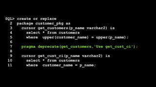 SQL> create or replace
2 package customer_pkg as
3 cursor get_customers(p_name varchar2) is
4 select * from customers
5 where upper(customer_name) = upper(p_name);
6
7 pragma deprecate(get_customers,'Use get_cust_ci');
8
9 cursor get_cust_ci(p_name varchar2) is
10 select * from customers
11 where customer_name = p_name;
 