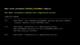 SQL> alter procedure PROCESS_CUSTOMERS compile;
SP2-0804: Procedure created with compilation errors
LINE/COL ERROR
-------- -----------------------------------------------------------
1/1 PLW-05018: unit PROCESS_CUSTOMERS omitted optional AUTHID
clause; default value DEFINER used
7/9 PLW-06020: reference to a deprecated entity:
GET_CUSTOMERS declared in unit CUSTOMER_PKG[2,10].
Use get_cust_ci instead
8/9 PLW-06020: reference to a deprecated entity:
 