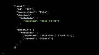 {"stuff": {
"id": "123",
"description": "File",
"checkout": {
"metadata": [
{"created": "2018-04-01"},
]
}
"checkin": {
"metadata": [
{"updated": "2018-04-17 17:02:12"},
{"review": "TODAY+7"}
]
}
}}
137
 
