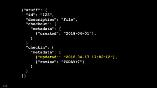 {"stuff": {
"id": "123",
"description": "File",
"checkout": {
"metadata": [
{"created": "2018-04-01"},
]
}
"checkin": {
"metadata": [
{"updated": "2018-04-17 17:02:12"},
{"review": "TODAY+7"}
]
}
}}
138
 
