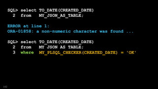 SQL> select TO_DATE(CREATED_DATE)
2 from MY_JSON_AS_TABLE;
ERROR at line 1:
ORA-01858: a non-numeric character was found ...
SQL> select TO_DATE(CREATED_DATE)
2 from MY_JSON_AS_TABLE;
3 where ????
142
MY_PLSQL_CHECKER(CREATED_DATE) = 'OK'
 