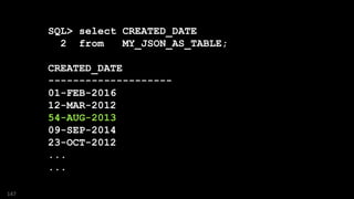 SQL> select CREATED_DATE
2 from MY_JSON_AS_TABLE;
CREATED_DATE
--------------------
01-FEB-2016
12-MAR-2012
54-AUG-2013
09-SEP-2014
23-OCT-2012
...
...
147
 