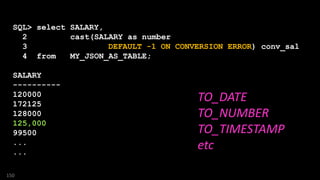 SQL> select SALARY,
2 cast(SALARY as number
3 DEFAULT -1 ON CONVERSION ERROR) conv_sal
4 from MY_JSON_AS_TABLE;
SALARY CONV_SAL
---------- ----------
120000 120000
172125 172125
128000 128000
125,000 -1
99500 99500
...
...
150
TO_DATE
TO_NUMBER
TO_TIMESTAMP
etc
 