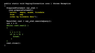 public static void Paging(Connection conn ) throws Exception
{
PreparedStatement sql_stmt =
conn.prepareStatement(
"select empno, ename, hiredate
from emp
order by hiredate desc");
ResultSet rset = sql_stmt.executeQuery();
int i = 0;
while( rset.next() )
{
...
i = i + 1;
if (i > 5) {
break;
}
}
rset.close();
}
171
 