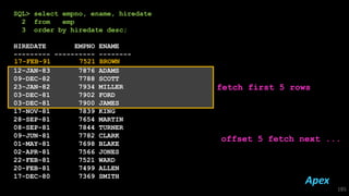 SQL> select empno, ename, hiredate
2 from emp
3 order by hiredate desc;
HIREDATE EMPNO ENAME
--------- ---------- --------
12-JAN-83 7876 ADAMS
09-DEC-82 7788 SCOTT
23-JAN-82 7934 MILLER
03-DEC-81 7902 FORD
03-DEC-81 7900 JAMES
17-NOV-81 7839 KING
28-SEP-81 7654 MARTIN
08-SEP-81 7844 TURNER
09-JUN-81 7782 CLARK
01-MAY-81 7698 BLAKE
02-APR-81 7566 JONES
22-FEB-81 7521 WARD
20-FEB-81 7499 ALLEN
17-DEC-80 7369 SMITH
185
fetch first 5 rows
offset 5 fetch next ...
17-FEB-91 7521 BROWN
Apex
 