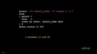 SQL> with first_200 as
2 ( select f.*, rownum r
3 from
4 ( select *
5 from t
6 order by owner, object_name desc
7 ) f
8 where rownum <= 200
9 )
10 select *
11 from first_200
12 where r <= 10
189
/*+ result_cache */ rownum r, f.*
oc03.sql
r between 11 and 20
 