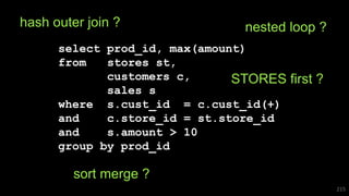 select prod_id, max(amount)
from stores st,
customers c,
sales s
where s.cust_id = c.cust_id(+)
and c.store_id = st.store_id
and s.amount > 10
group by prod_id
215
hash outer join ? nested loop ?
STORES first ?
sort merge ?
 