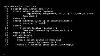 SQL> with x( s, ind ) as
2 ( select sud, instr( sud, '.' )
3 from ( select replace(replace(
4 replace(replace(:board,'-'),'|'),' '),chr(10)) sud
5 from dual )
6 union all
7 select substr(s,1,ind-1)||z||substr(s,ind+1)
8 , instr(s,'.',ind+1)
9 from x
10 , ( select to_char( rownum ) z
11 from dual connect by rownum <= 9 ) z
12 where ind > 0
13 and not exists (
14 select null
15 from ( select rownum lp from dual
16 connect by rownum <= 9 )
17 where z = substr(s,trunc((ind-1)/9)*9+lp,1)
29
 