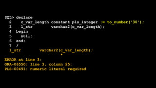 SQL> declare
2 c_var_length constant pls_integer := to_number('30');
3 l_str varchar2(c_var_length);
4 begin
5 null;
6 end;
7 /
l_str varchar2(c_var_length);
*
ERROR at line 3:
ORA-06550: line 3, column 25:
PLS-00491: numeric literal required
 