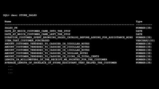 SQL> desc STORE_SALES
Name Type
--------------------------------------------------------------------------------- ----------
SALES_PK NUMBER(38)
DATE_AT_WHICH_CUSTOMER_CAME_INTO_THE_STOP DATE
DATE_AT_WHICH_CUSTOMER_CAME_LEFT_THE_STOP DATE
DURATION_CUSTOMER_SPENT_BROWSING_SALES_CATALOG_BEFORE_ASKING_FOR_ASSISTANCE_MINS NUMBER(38)
ITEM_THAT_CUSTOMER_PURCHASED VARCHAR2(50)
AMOUNT_CUSTOMER_TENDERED_TO_CASHIER_IN_50DOLLAR_NOTES NUMBER(38)
AMOUNT_CUSTOMER_TENDERED_TO_CASHIER_IN_20DOLLAR_NOTES NUMBER(38)
AMOUNT_CUSTOMER_TENDERED_TO_CASHIER_IN_10DOLLAR_NOTES NUMBER(38)
AMOUNT_CUSTOMER_TENDERED_TO_CASHIER_IN_5DOLLAR_NOTES NUMBER(38)
AMOUNT_CUSTOMER_TENDERED_TO_CASHIER_IN_COINS_IN_TOTAL_CENTS NUMBER(38)
LENGTH_IN_MILLIMETERS_OF_THE_RECEIPT_WE_PRINTED_FOR_THE_CUSTOMER NUMBER(38)
AVERAGE_LENGTH_OF_SHOELACE_OF_STORE_ASSISTANT_THAT_HELPED_THE_CUSTOMER NUMBER(38)
...
...
...
 