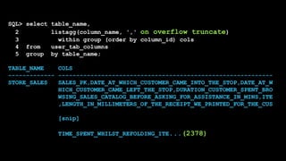 SQL> select table_name,
2 listagg(column_name, ',' on overflow truncate)
3 within group (order by column_id) cols
4 from user_tab_columns
5 group by table_name;
TABLE_NAME COLS
------------- ------------------------------------------------------------
STORE_SALES SALES_PK,DATE_AT_WHICH_CUSTOMER_CAME_INTO_THE_STOP,DATE_AT_W
HICH_CUSTOMER_CAME_LEFT_THE_STOP,DURATION_CUSTOMER_SPENT_BRO
WSING_SALES_CATALOG_BEFORE_ASKING_FOR_ASSISTANCE_IN_MINS,ITE
,LENGTH_IN_MILLIMETERS_OF_THE_RECEIPT_WE_PRINTED_FOR_THE_CUS
[snip]
TIME_SPENT_WHILST_REFOLDING_ITE...(2378)
 