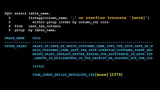 SQL> select table_name,
2 listagg(column_name, ',' on overflow truncate '[more]')
3 within group (order by column_id) cols
4 from user_tab_columns
5 group by table_name;
TABLE_NAME COLS
------------- ------------------------------------------------------------
STORE_SALES SALES_PK,DATE_AT_WHICH_CUSTOMER_CAME_INTO_THE_STOP,DATE_AT_W
HICH_CUSTOMER_CAME_LEFT_THE_STOP,DURATION_CUSTOMER_SPENT_BRO
WSING_SALES_CATALOG_BEFORE_ASKING_FOR_ASSISTANCE_IN_MINS,ITE
,LENGTH_IN_MILLIMETERS_OF_THE_RECEIPT_WE_PRINTED_FOR_THE_CUS
[snip]
TIME_SPENT_WHILST_REFOLDING_ITE[more](2378)
 