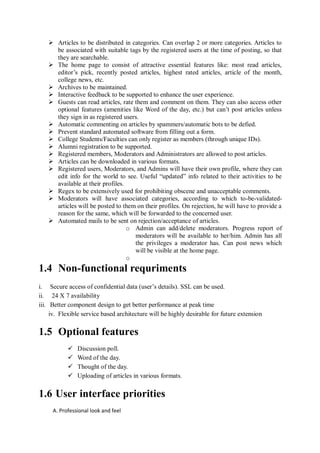  Articles to be distributed in categories. Can overlap 2 or more categories. Articles to
     be associated with suitable tags by the registered users at the time of posting, so that
     they are searchable.
    The home page to consist of attractive essential features like: most read articles,
     editor’s pick, recently posted articles, highest rated articles, article of the month,
     college news, etc.
    Archives to be maintained.
    Interactive feedback to be supported to enhance the user experience.
    Guests can read articles, rate them and comment on them. They can also access other
     optional features (amenities like Word of the day, etc.) but can’t post articles unless
     they sign in as registered users.
    Automatic commenting on articles by spammers/automatic bots to be defied.
    Prevent standard automated software from filling out a form.
    College Students/Faculties can only register as members (through unique IDs).
    Alumni registration to be supported.
    Registered members, Moderators and Administrators are allowed to post articles.
    Articles can be downloaded in various formats.
    Registered users, Moderators, and Admins will have their own profile, where they can
     edit info for the world to see. Useful “updated” info related to their activities to be
     available at their profiles.
    Regex to be extensively used for prohibiting obscene and unacceptable comments.
    Moderators will have associated categories, according to which to-be-validated-
     articles will be posted to them on their profiles. On rejection, he will have to provide a
     reason for the same, which will be forwarded to the concerned user.
    Automated mails to be sent on rejection/acceptance of articles.
                                  o Admin can add/delete moderators. Progress report of
                                    moderators will be available to her/him. Admin has all
                                    the privileges a moderator has. Can post news which
                                    will be visible at the home page.
                                  o
1.4 Non-functional requriments
i. Secure access of confidential data (user’s details). SSL can be used.
ii. 24 X 7 availability
iii. Better component design to get better performance at peak time
     iv. Flexible service based architecture will be highly desirable for future extension

1.5 Optional features
              Discussion poll.
              Word of the day.
              Thought of the day.
              Uploading of articles in various formats.

1.6 User interface priorities
     A. Professional look and feel
 