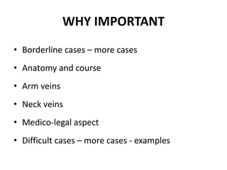 WHY IMPORTANT
• Borderline cases – more cases
• Anatomy and course
• Arm veins
• Neck veins
• Medico-legal aspect
• Difficult cases – more cases - examples
 